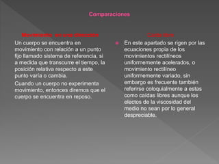 Movimiento en una dirección
Un cuerpo se encuentra en
movimiento con relación a un punto
fijo llamado sistema de referencia, si
a medida que transcurre el tiempo, la
posición relativa respecto a este
punto varía o cambia.
Cuando un cuerpo no experimenta
movimiento, entonces diremos que el
cuerpo se encuentra en reposo.
Caída libre
 En este apartado se rigen por las
ecuaciones propia de los
movimientos rectilíneos
uniformemente acelerados, o
movimiento rectilíneo
uniformemente variado, sin
embargo es frecuente también
referirse coloquialmente a estas
como caídas libres aunque los
electos de la viscosidad del
medio no sean por lo general
despreciable.
 