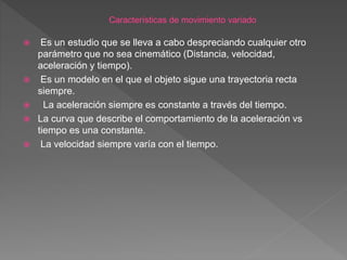  Es un estudio que se lleva a cabo despreciando cualquier otro
parámetro que no sea cinemático (Distancia, velocidad,
aceleración y tiempo).
 Es un modelo en el que el objeto sigue una trayectoria recta
siempre.
 La aceleración siempre es constante a través del tiempo.
 La curva que describe el comportamiento de la aceleración vs
tiempo es una constante.
 La velocidad siempre varía con el tiempo.
 