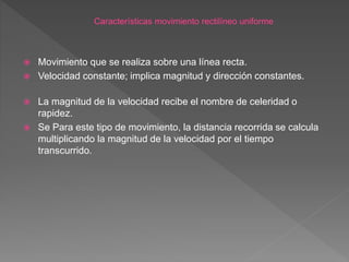  Movimiento que se realiza sobre una línea recta.
 Velocidad constante; implica magnitud y dirección constantes.
 La magnitud de la velocidad recibe el nombre de celeridad o
rapidez.
 Se Para este tipo de movimiento, la distancia recorrida se calcula
multiplicando la magnitud de la velocidad por el tiempo
transcurrido.
 