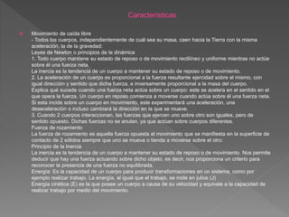  Movimiento de caída libre
- Todos los cuerpos, independientemente de cuál sea su masa, caen hacia la Tierra con la misma
aceleración, la de la gravedad:
Leyes de Newton o principios de la dinámica
1. Todo cuerpo mantiene su estado de reposo o de movimiento rectilíneo y uniforme mientras no actúe
sobre él una fuerza neta.
La inercia es la tendencia de un cuerpo a mantener su estado de reposo o de movimiento.
2. La aceleración de un cuerpo es proporcional a la fuerza resultante ejercidad sobre el mismo, con
igual dirección y sentido que dicha fuerza, e inversamente proporcional a la masa del cuerpo.
Explica qué sucede cuando una fuerza neta actúa sobre un cuerpo: este se acelera en el sentido en el
que opera la fuerza. Un cuerpo en reposo comienza a moverse cuando actúa sobre él una fuerza neta.
Si esta incide sobre un cuerpo en movimiento, este experimentará una aceleración, una
deseceleración o incluso cambiará la dirección en la que se mueve.
3. Cuando 2 cuerpos interaccionan, las fuerzas que ejercen uno sobre otro son iguales, pero de
sentido opuesto. Dichas fuerzas no se anulan, ya que actúan sobre cuerpos diferentes.
Fuerza de rozamiento
La fuerza de rozamiento es aquella fuerza opuesta al movimiento que se manifiesta en la superficie de
contacto de 2 sólidos siempre que uno se mueva o tienda a moverse sobre el otro:
Principio de la Inercia
La inercia es la tendencia de un cuerpo a mantener su estado de reposo o de movimiento. Nos permite
deducir que hay una fuerza actuando sobre dicho objeto, es decir, nos proporciona un criterio para
reconocer la presencia de una fuerza no equilibrada.
Energía: Es la capacidad de un cuerpo para producir transformaciones en un sistema, como por
ejemplo realizar trabajo. La energía, al igual que el trabajo, se mide en julios (J)
Energía cinética (E) es la que posee un cuerpo a causa de su velocidad y equivale a la capacidad de
realizar trabajo por medio del movimiento.
 