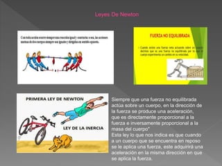 Siempre que una fuerza no equilibrada
actúa sobre un cuerpo, en la dirección de
la fuerza se produce una aceleración,
que es directamente proporcional a la
fuerza e inversamente proporcional a la
masa del cuerpo"
Esta ley lo que nos indica es que cuando
a un cuerpo que se encuentra en reposo
se le aplica una fuerza, este adquirirá una
aceleración en la misma dirección en que
se aplica la fuerza.
 