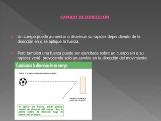 Un cuerpo puede aumentar o disminuir su rapidez dependiendo de la
dirección en q se aplique la fuerza.
 Pero también una fuerza puede ser ejercitada sobre un cuerpo sin q su
rapidez varié provocando solo un cambio en la dirección del movimiento.
 