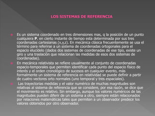  Es un sistema coordenado en tres dimensiones mas, q la posición de un punto
cualquiera P. en cierto instante de tiempo esta determinada por sus tres
coordenadas cartesianas (x,y,z). En mecánica clásica frecuentemente se usa el
término para referirse a un sistema de coordenadas ortogonales para el
espacio elucídelo (dados dos sistemas de coordenadas de ese tipo, existe un
giro y una traslación que relacionan las medidas de esos dos sistemas de
coordenadas).
 En mecánica relativista se refiere usualmente al conjunto de coordenadas
espacio-temporales que permiten identificar cada punto del espacio físico de
interés y el orden cronológico de sucesos en cualquier evento, más
formalmente un sistema de referencia en relatividad se puede definir a partir
de cuatro vectores orto normales (uno temporal y tres espaciales).
 Las trayectorias medidas y el valor numérico de muchas magnitudes son
relativas al sistema de referencia que se considere, por esa razón, se dice que
el movimiento es relativo. Sin embargo, aunque los valores numéricos de las
magnitudes pueden diferir de un sistema a otro, siempre están relacionados
por relaciones matemáticas tales que permiten a un observador predecir los
valores obtenidos por otro observador.
 