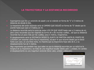  Supongamos que tiro un avioncito de papel y se va volando en forma de "s" a 5 metros de
distancia de donde lo tiré.
 La trayectoria del avión recorrida sería el CAMINO QUE SIGUIÓ en forma de "S" desde que lo
aventé hasta que cayó a 5 metros de mí.
 La distancia recorrida sería la suma de todos LOS CM QUE VIAJÓ hasta caer a 5 metros de mí,
pero como recuerdas que iba viajando en forma de s dio muchas vueltas... así que su distancia
recorrida fue un poco más por las vueltas, unos 6 metros, imaginemos.
 El desplazamiento sería la DISTANCIA DESDE EL PUNTO DE PARTIDA HASTA EL PUNTO DE
LLEGADA (sin importar cómo fue su trayectoria), es decir lo que recorrió desde que lo lancé
hasta que cayó, es una línea recta, no importa que su trayectoria haya sido de S, y su
desplazamiento fue de 5 metros.
 Algo importante que también hay que saber es que la distancia recorrida por un móvil es la
longitud de su trayectoria y se trata de una magnitud escalar (tiene valor y unidad). En cambio
el desplazamiento es una magnitud vectorial (tiene valor, unidad y dirección)
 