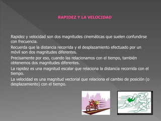 Rapidez y velocidad son dos magnitudes cinemáticas que suelen confundirse
con frecuencia.
Recuerda que la distancia recorrida y el desplazamiento efectuado por un
móvil son dos magnitudes diferentes.
Precisamente por eso, cuando las relacionamos con el tiempo, también
obtenemos dos magnitudes diferentes.
La rapidez es una magnitud escalar que relaciona la distancia recorrida con el
tiempo.
La velocidad es una magnitud vectorial que relaciona el cambio de posición (o
desplazamiento) con el tiempo.
 