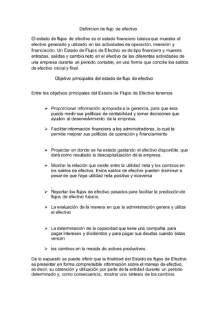 Definicion de flujo de efectivo
El estado de flujos de efectivo es el estado financiero básico que muestra el
efectivo generado y utilizado en las actividades de operación, inversión y
financiación. Un Estado de Flujos de Efectivo es de tipo financiero y muestra
entradas, salidas y cambio neto en el efectivo de las diferentes actividades de
una empresa durante un período contable, en una forma que concilie los saldos
de efectivo inicial y final.
Objetivo principales del estado de flujo de efectivo
Entre los objetivos principales del Estado de Flujos de Efectivo tenemos
 Proporcionar información apropiada a la gerencia, para que ésta
pueda medir sus políticas de contabilidad y tomar decisiones que
ayuden al desenvolvimiento de la empresa.
 Facilitar información financiera a los administradores, lo cual le
permite mejorar sus políticas de operación y financiamiento
.
 Proyectar en donde se ha estado gastando el efectivo disponible, que
dará como resultado la descapitalización de la empresa.
 Mostrar la relación que existe entre la utilidad neta y los cambios en
los saldos de efectivo. Estos saldos de efectivo pueden disminuir a
pesar de que haya utilidad neta positiva y viceversa
.
 Reportar los flujos de efectivo pasados para facilitar la predicción de
flujos de efectivo futuros.
 La evaluación de la manera en que la administración genera y utiliza
el efectivo
 La determinación de la capacidad que tiene una compañía para
pagar intereses y dividendos y para pagar sus deudas cuando éstas
vencen
.
 los cambios en la mezcla de activos productivos.
De lo expuesto se puede inferir que la finalidad del Estado de flujos de Efectivo
es presentar en forma comprensible información sobre el manejo de efectivo,
es decir, su obtención y utilización por parte de la entidad durante un período
determinado y, como consecuencia, mostrar una síntesis de los cambios
 