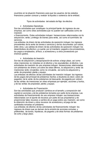 ocurridos en la situación financiera para que los usuarios de los estados
financieros puedan conocer y evaluar la liquidez o solvencia de la entidad.
Tipos de actividades del estado de flujo de efectivo
 Actividades Operativas
Son las actividades que constituyen la principal fuente de ingresos de una
empresa, así como otras actividades que no pueden ser calificadas como de
inversión
o financiamiento. Estas actividades incluyen transacciones relacionadas con la
adquisición, venta y entrega de bienes para venta, así como el suministro de
servicios.
Las entradas de dinero de las actividades de operación incluyen los ingresos
procedentes de la venta de bienes o servicios y de los documentos por cobrar,
entre otros. Las salidas de dinero de las actividades de operación incluyen los
desembolsos de efectivo y a cuenta por el inventario pagado a los proveedores,
los pagos a empleados, al fisco, a acreedores y a otros proveedores por
diversos gastos.
 Actividades de Inversión
Son las de adquisición y desapropiación de activos a largo plazo, así como
otras inversiones no incluidas en el efectivo y los equivalentes al efectivo. Las
actividades de inversión de una empresa incluyen transacciones relacionadas
con préstamos de dinero y el cobro de estos últimos, la adquisición y venta de
inversiones tanto circulantes como no circulante, así como la adquisición y
venta de propiedad, planta y equipo.
Las entradas de efectivo de las actividades de inversión incluyen los ingresos
de los pagos del principal de préstamos hechos a deudores es decir, cobro de
pagarés), de la venta de los préstamos (el descuento de pagarés por cobrar),
de las ventas de inversiones en otras empresas por ejemplo, acciones y bonos,
y de las ventas de propiedad, planta y equipo.
 Actividades de Financiación
Son las actividades que producen cambios en el tamaño y composición del
capital en acciones y de los préstamos tomados por parte de la empresa. Las
actividades de financiamiento de una empresa incluyen sus transacciones
relacionadas con el aporte de recursos por parte de sus propietarios y de
proporcionar tales recursos a cambio de un pago sobre una inversión, así como
la obtención de dinero y otros recursos de acreedores y el pago de las
cantidades tomadas en préstamo.
Las entradas de efectivo de las actividades de financiamiento incluyen los
ingresos de dinero que se derivan de la emisión de acciones comunes y
preferentes, de bonos, hipotecas, de pagarés y de otras formas de préstamos
de corto y largo plazo.
 