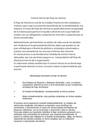 Control interno del flujo de efectivo
El flujo de efectivo es uno de los estados financieros más complejos a
realizar y que exige un conocimiento profundo de la contabilidad de una
empresa. A través del flujo de efectivo se puede determinar la capacidad
de la empresa para generar la liquidez suficiente con la que habrá de
cumplir con sus obligaciones, proyectos de inversión y expansión que se
tienen considerados.
Adicionalmente, permite hacer un análisis de cada una de las partidas
con incidencia en la generación de efectivo, datos que pueden ser de
gran utilidad para el diseño de políticas y estrategias encaminadas a
realizar una utilización de los recursos en forma más eficiente.
En consecuencia, es primordial tener medidas de control interno
adecuadas, que nos permitan asegurar un manejo óptimo del flujo de
efectivo al interior de la organización.
Es importante señalar también que el control interno no se diseña bajo
la premisa de detectar errores, sino para reducir la oportunidad de que
ocurran.
Metodologia del estado de flujo de efectivo
 Dos Estados de Situación o Balances Generales o sea, un balance
comparativo referidos al inicio y al fin del período al que corresponde
el Estado de Flujo de Efectivo
 Un Estado de Resultados correspondiente al mismo período
 Notas complementarias a las partidas contenidas en dichos estados
financieros.
El proceso de la preparación consiste fundamentalmente en analizar las
variaciones resultantes del balance comparativo para identificar los
incrementos y disminuciones en cada una de las partidas del Balance de
Situación culminando con el incremento o disminución neta en efectivo.
Para este análisis es importante identificar el flujo de efectivo generado por o
destinado a las actividades de operación, que consiste esencialmente en
traducir la utilidad neta reflejada en el Estado de Resultados, alflujo de efectivo,
separando las partidas incluidas en dicho resultado que no implicaron
recepción o desembolso del efectivo
 