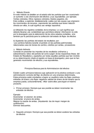  Método Directo
En este método se detallan en el estado sólo las partidas que han ocasionado
un aumento o una disminución del efectivo y sus equivalentes; por ejemplo:
Ventas cobradas, Otros ingresos cobrados, Gastos pagados, etc.
Esto conlleva a explicitar detalladamente cuáles son las causas que originaron
los movimientos de recursos, exponiendo las partidas que tienen relación
directa con ellos, lo cual significa una ventaja expositiva.
a) Utilizando los registros contables de la empresa. Lo cual significa que
debería llevarse una contabilidad que permitiera obtener información no sólo
por lo devengado para la elaboración de los otros estados contables, sino
también por lo percibido para la confección del estado de flujos de efectivo
b) Ajustando las partidas del estado de resultados por:
Los cambios habidos durante el período en las partidas patrimoniales
relacionadas caso de bienes de cambio, créditos por ventas, proveedores
 Método Indirecto
Consiste en presentar los importes de los resultados ordinarios y
extraordinarios netos del período tal como surgen de las respectivas líneas del
Estado de Resultados y ajustarlos por todas aquellas partidas que han incidido
en su determinación (dado el registro en base al devengado), pero que no han
generado movimientos de efectivo y sus equivalentes.
Principios Basicos para la Administracion del efectivo
Existen cuatro principios básicos cuya aplicación en la práctica conducen a una
administración correcta del flujo de efectivo en una empresa determinada,
Estos principios están orientados a lograr un equilibrio entre los flujos positivos
entradas de dinero y los flujos negativos salidas de dinero de tal manera que la
empresa pueda, conscientemente, influir sobre ellos para lograr el máximo
provecho.
.
 Primer principio: Siempre que sea posible se deben incrementar las
entradas de efectivo
Ejemplo:
Incrementar el volumen de ventas.
Incrementar el precio de ventas.
Mejorar la mezcla de ventas. (Impulsando las de mayor margen de
contribución)
Eliminar descuentos.
 Segundo principio: Siempre que sea posible se deben acelerar las entradas
de efectivo
 