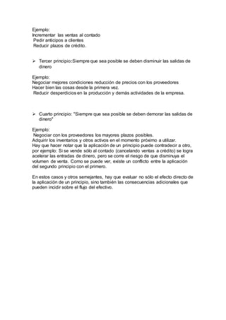 Ejemplo:
Incrementar las ventas al contado
Pedir anticipos a clientes
Reducir plazos de crédito.
 Tercer principio:Siempre que sea posible se deben disminuir las salidas de
dinero
Ejemplo:
Negociar mejores condiciones reducción de precios con los proveedores
Hacer bien las cosas desde la primera vez.
Reducir desperdicios en la producción y demás actividades de la empresa.
 Cuarto principio: "Siempre que sea posible se deben demorar las salidas de
dinero"
Ejemplo:
Negociar con los proveedores los mayores plazos posibles.
Adquirir los inventarios y otros activos en el momento próximo a utilizar.
Hay que hacer notar que la aplicación de un principio puede contradecir a otro,
por ejemplo: Si se vende sólo al contado (cancelando ventas a crédito) se logra
acelerar las entradas de dinero, pero se corre el riesgo de que disminuya el
volumen de venta. Como se puede ver, existe un conflicto entre la aplicación
del segundo principio con el primero.
En estos casos y otros semejantes, hay que evaluar no sólo el efecto directo de
la aplicación de un principio, sino también las consecuencias adicionales que
pueden incidir sobre el flujo del efectivo.
 