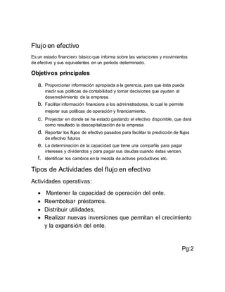 Flujo en efectivo
Es un estado financiero básico que informa sobre las variaciones y movimientos
de efectivo y sus equivalentes en un período determinado.
Objetivos principales
a. Proporcionar información apropiada a la gerencia, para que ésta pueda
medir sus políticas de contabilidad y tomar decisiones que ayuden al
desenvolvimiento de la empresa.
b. Facilitar información financiera a los administradores, lo cual le permite
mejorar sus políticas de operación y financiamiento.
c. Proyectar en donde se ha estado gastando el efectivo disponible, que dará
como resultado la descapitalización de la empresa
d. Reportar los flujos de efectivo pasados para facilitar la predicción de flujos
de efectivo futuros
e. La determinación de la capacidad que tiene una compañía para pagar
intereses y dividendos y para pagar sus deudas cuando éstas vencen.
f. Identificar los cambios en la mezcla de activos productivos etc.
Tipos de Actividades del flujo en efectivo
Actividades operativas:
 Mantener la capacidad de operación del ente.
 Reembolsar préstamos.
 Distribuir utilidades.
 Realizar nuevas inversiones que permitan el crecimiento
y la expansión del ente.
Pg:2
 