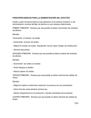 PRINCIPIOS BÁSICOS PARA LA ADMINISTRACIÓN DEL EFECTIVO
Existen cuatro principios básicos cuya aplicación en la práctica conducen a una
administración correcta del flujo de efectivo en una empresa determinada.
PRIMER PRINCIPIO: Siempre que sea posible se deben incrementar las entradas
de efectivo.
Ejemplo:
-Incrementar el volumen de ventas.
- Incrementar el precio de ventas.
- Mejorar la mezcla de ventas. (Impulsando las de mayor margen de contribución)
- Eliminar descuentos.
SEGUNDO PRINCIPIO: Siempre que sea posible se deben acelerar las entradas
de efectivo.
Ejemplo:
- Incrementar las ventas al contado
- Pedir anticipos a clientes
- Reducir plazos de crédito.
TERCER PRINCIPIO: Siempre que sea posible se deben disminuir las salidas de
dinero.
Ejemplo:
- Negociar mejores condiciones (reducción de precios) con los proveedores
- Hacer bien las cosas desde la primera vez.
- Reducir desperdicios en la producción y demás actividades de la empresa.
CUARTO PRINCIPIO: Siempre que sea posible se deben demorar las salidas de
dinero.
Pg.4
 