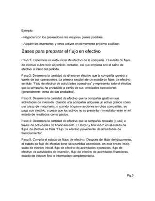 Ejemplo:
- Negociar con los proveedores los mayores plazos posibles.
- Adquirir los inventarios y otros activos en el momento próximo a utilizar.
Bases para preparar el flujo en efectivo
Paso 1: Determina el saldo inicial de efectivo de la compañía. El estado de flujos
de efectivo cubre todo el período contable, así que empieza con el saldo de
efectivo al inicio del período.
Paso 2: Determina la cantidad de dinero en efectivo que la compañía generó a
través de sus operaciones. La primera sección de un estado de flujos de efectivo
se titula “Flujo de efectivo de actividades operativas” y representa todo el efectivo
que la compañía ha producido a través de sus principales operaciones
(generalmente venta de sus productos).
Paso 3: Determina la cantidad de efectivo que la compañía gastó en sus
actividades de inversión. Cuando una compañía adquiere un activo grande como
una pieza de maquinaria, o cuando adquiere acciones en otras compañías, se
paga con efectivo, a pesar que los activos no se presentan inmediatamente en el
estado de resultados como gastos.
Paso 4: Determina la cantidad de efectivo que la compañía recaudó (o usó) a
través de actividades de financiamiento. El tercer y final rubro en el estado de
flujos de efectivo se titula “Flujo de efectivo proveniente de actividades de
financiamiento”.
Paso 5: Compila el estado de flujos de efectivo. Después del título del documento,
el estado de flujo de efectivo tiene seis partidas esenciales, en este orden: inicio,
saldo de efectivo inicial, flujo de efectivo de actividades operativas, flujo de
efectivo de actividades de inversión, flujo de efectivo de actividades financieras,
estado de efectivo final e información complementaria.
Pg.5
 