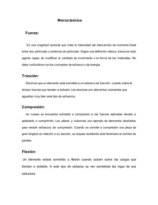 Marco teórico
Fuerza:
Es una magnitud vectorial que mide la intensidad del intercambio de momento lineal
entre dos partículas o sistemas de partículas. Según una definición clásica, fuerza es todo
agente capaz de modificar la cantidad de movimiento o la forma de los materiales. No
debe confundirse con los conceptos de esfuerzo o de energía.
Tracción:
Decimos que un elemento está sometido a un esfuerzo de tracción cuando sobre él
Actúan fuerzas que tienden a estirarlo. Los tensores son elementos resistentes que
aguantan muy bien este tipo de esfuerzos.
Compresión:
Un cuerpo se encuentra sometido a compresión si las fuerzas aplicadas tienden a
aplastarlo o comprimirlo. Los pilares y columnas son ejemplo de elementos diseñados
para resistir esfuerzos de compresión. Cuando se somete a compresión una pieza de
gran longitud en relación a su sección, se arquea recibiendo este fenómeno el nombre de
pandeo.
Flexión:
Un elemento estará sometido a flexión cuando actúen sobre las cargas que
tiendan a doblarlo. A este tipo de esfuerzo se ven sometidas las vigas de una
estructura.
 
