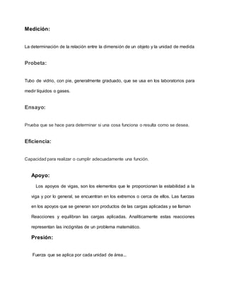 Medición:
La determinación de la relación entre la dimensión de un objeto y la unidad de medida
Probeta:
Tubo de vidrio, con pie, generalmente graduado, que se usa en los laboratorios para
medir líquidos o gases.
Ensayo:
Prueba que se hace para determinar si una cosa funciona o resulta como se desea.
Eficiencia:
Capacidad para realizar o cumplir adecuadamente una función.
Apoyo:
Los apoyos de vigas, son los elementos que le proporcionan la estabilidad a la
viga y por lo general, se encuentran en los extremos o cerca de ellos. Las fuerzas
en los apoyos que se generan son productos de las cargas aplicadas y se llaman
Reacciones y equilibran las cargas aplicadas. Analíticamente estas reacciones
representan las incógnitas de un problema matemático.
Presión:
Fuerza que se aplica por cada unidad de área...
 