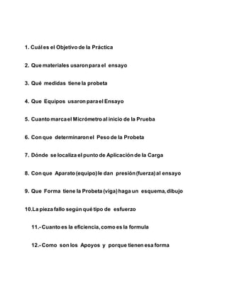 1. Cuáles el Objetivo de la Práctica
2. Que materiales usaronpara el ensayo
3. Qué medidas tiene la probeta
4. Que Equipos usaron parael Ensayo
5. Cuanto marcael Micrómetro al inicio de la Prueba
6. Con que determinaronel Peso de la Probeta
7. Dónde se localiza el punto de Aplicación de la Carga
8. Con que Aparato (equipo)le dan presión(fuerza)al ensayo
9. Que Forma tiene la Probeta (viga)haga un esquema, dibujo
10.La pieza fallo según qué tipo de esfuerzo
11.- Cuanto es la eficiencia,como es la formula
12.- Como son los Apoyos y porque tienen esa forma
 