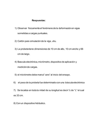 Respuestas:
1) Observar físicamente el fenómeno de la deformaciónen vigas
sometidas a cargas puntuales.
2) Cartón para simulación de la viga, uhu.
3) La probetatiene dimensiones de 10 cm de alto, 10 cm ancho y 66
cm de largo.
4) Bascula electrónica,micrómetro,dispositivo de aplicación y
mediciónde cargas.
5) el micrómetro debe marca” cero” al inicio del ensayo.
6) el peso de la probeta fue determinado con una básculaelectrónica
7) Se localiza en toda la mitad de su longitud es decir ½ de “L” el cual
es 33 cm.
8) Con un dispositivo hidráulico.
 
