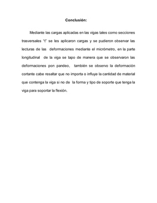 Conclusión:
Mediante las cargas aplicadas en las vigas tales como secciones
trasversales “t” se les aplicaron cargas y se pudieron observar las
lecturas de las deformaciones mediante el micrómetro, en la parte
longitudinal de la viga se tapo de manera que se observaron las
deformaciones pon pandeo, también se observo la deformación
cortante cabe resaltar que no importa o influye la cantidad de material
que contenga la viga si no de la forma y tipo de soporte que tenga la
viga para soportar la flexión.
 