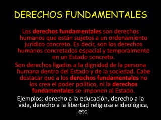 DERECHOS FUNDAMENTALES 
Los derechos fundamentales son derechos 
humanos que están sujetos a un ordenamiento 
jurídico concreto. Es decir, son los derechos 
humanos concretados espacial y temporalmente 
en un Estado concreto. 
Son derechos ligados a la dignidad de la persona 
humana dentro del Estado y de la sociedad. Cabe 
destacar que a los derechos fundamentales no 
los crea el poder político, ni la derechos 
fundamentales se imponen al Estado. 
Ejemplos: derecho a la educación, derecho a la 
vida, derecho a la libertad religiosa e ideológica, 
etc. 
 