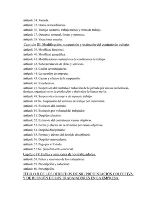 Artículo 34. Jornada.
Artículo 35. Horas extraordinarias.
Artículo 36. Trabajo nocturno, trabajo turnos y ritmo de trabajo.
Artículo 37. Descanso semanal, fiestas y permisos.
Artículo 38. Vacaciones anuales.
Capítulo III. Modificación, suspensión y extinción del contrato de trabajo.
Artículo 39. Movilidad funcional.
Artículo 40. Movilidad geográfica.
Artículo 41. Modificaciones sustanciales de condiciones de trabajo.
Artículo 42. Subcontratación de obras y servicios.
Artículo 43. Cesión de trabajadores.
Artículo 44. La sucesión de empresa.
Artículo 45. Causas y efectos de la suspensión.
Artículo 46. Excedencias.
Artículo 47. Suspensión del contrato o reducción de la jornada por causas económicas,
técnicas, organizativas o de producción o derivadas de fuerza mayor.
Artículo 48. Suspensión con reserva de supuesto trabajo.
Artículo 48 bis. Suspensión del contrato de trabajo por maternidad.
Artículo 49. Extinción del contrato.
Artículo 50. Extinción por voluntad del trabajador.
Artículo 51. Despido colectivo.
Artículo 52. Extinción del contrato por causas objetivas.
Artículo 53. Forma y efectos de la extinción por causas objetivas.
Artículo 54. Despido disciplinario.
Artículo 55. Formas y efectos del despido disciplinario.
Artículo 56. Despido improcedente.
Artículo 57. Pago por el Estado.
Artículo 57 bis. procedimiento concursal.
Capítulo IV. Faltas y sanciones de los trabajadores.
Artículo 58. Faltas y sanciones de los trabajadores.
Artículo 59. Prescripción y caducidad.
Artículo 60. Prescripción.
TÍTULO II DE LOS DERECHOS DE NREPRESENTACIÓN COLECTIVA
Y DE REUNIÓN DE LOS TRABAJADORES EN LA EMPRESA.
 