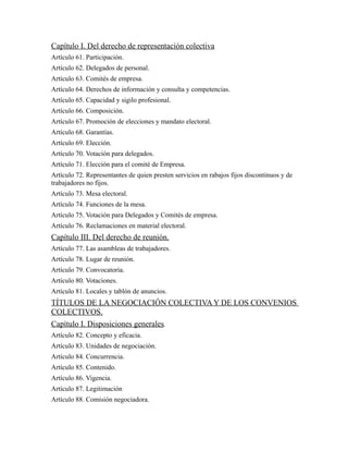 Capítulo I. Del derecho de representación colectiva
Artículo 61. Participación.
Artículo 62. Delegados de personal.
Artículo 63. Comités de empresa.
Artículo 64. Derechos de información y consulta y competencias.
Artículo 65. Capacidad y sigilo profesional.
Artículo 66. Composición.
Artículo 67. Promoción de elecciones y mandato electoral.
Artículo 68. Garantías.
Artículo 69. Elección.
Artículo 70. Votación para delegados.
Artículo 71. Elección para el comité de Empresa.
Artículo 72. Representantes de quien presten servicios en rabajos fijos discontinuos y de
trabajadores no fijos.
Artículo 73. Mesa electoral.
Artículo 74. Funciones de la mesa.
Artículo 75. Votación para Delegados y Comités de empresa.
Artículo 76. Reclamaciones en material electoral.
Capítulo III. Del derecho de reunión.
Artículo 77. Las asambleas de trabajadores.
Artículo 78. Lugar de reunión.
Artículo 79. Convocatoria.
Artículo 80. Votaciones.
Artículo 81. Locales y tablón de anuncios.
TÍTULOS DE LA NEGOCIACIÓN COLECTIVA Y DE LOS CONVENIOS
COLECTIVOS.
Capítulo I. Disposiciones generales.
Artículo 82. Concepto y eficacia.
Artículo 83. Unidades de negociación.
Artículo 84. Concurrencia.
Artículo 85. Contenido.
Artículo 86. Vigencia.
Artículo 87. Legitimación
Artículo 88. Comisión negociadora.
 