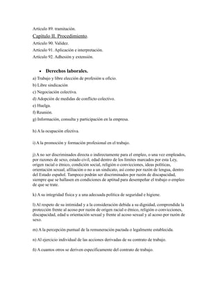 Artículo 89. tramitación.
Capítulo II. Procedimiento.
Artículo 90. Validez.
Artículo 91. Aplicación e interpretación.
Artículo 92. Adhesión y extensión.
• Derechos laborales.
a) Trabajo y libre elección de profesión u oficio.
b) Libre sindicación
c) Negociación colectiva.
d) Adopción de medidas de conflicto colectivo.
e) Huelga.
f) Reunión.
g) Información, consulta y participación en la empresa.
h) A la ocupación efectiva.
i) A la promoción y formación profesional en el trabajo.
j) A no ser discriminados directa o indirectamente para el empleo, o una vez empleados,
por razones de sexo, estado civil, edad dentro de los límites marcados por esta Ley,
origen racial o étnico, condición social, religión o convicciones, ideas políticas,
orientación sexual, afiliación o no a un sindicato, así como por razón de lengua, dentro
del Estado español. Tampoco podrán ser discriminados por razón de discapacidad,
siempre que se hallasen en condiciones de aptitud para desempeñar el trabajo o empleo
de que se trate.
k) A su integridad física y a una adecuada política de seguridad e higiene.
l) Al respeto de su intimidad y a la consideración debida a su dignidad, comprendida la
protección frente al acoso por razón de origen racial o étnico, religión o convicciones,
discapacidad, edad u orientación sexual y frente al acoso sexual y al acoso por razón de
sexo.
m) A la percepción puntual de la remuneración pactada o legalmente establecida.
n) Al ejercicio individual de las acciones derivadas de su contrato de trabajo.
ñ) A cuantos otros se deriven específicamente del contrato de trabajo.
 