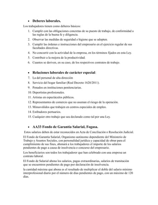 • Deberes laborales.
Los trabajadores tienen como deberes básicos:
1. Cumplir con las obligaciones concretas de su puesto de trabajo, de conformidad a
las reglas de la buena fe y diligencia.
2. Observar las medidas de seguridad e higiene que se adopten.
3. Cumplir las órdenes e instrucciones del empresario en el ejercicio regular de sus
facultades directivas.
4. No concurrir con la actividad de la empresa, en los términos fijados en esta Ley.
5. Contribuir a la mejora de la productividad.
6. Cuantos se deriven, en su caso, de los respectivos contratos de trabajo.
• Relaciones laborales de carácter especial:
7. La del personal de alta dirección
8. Servicio del hogar familiar (Real Decreto 1620/2011).
9. Penados en instituciones penitenciarias.
10. Deportistas profesionales.
11. Artistas en espectáculos públicos.
12. Representantes de comercio que no asuman el riesgo de la operación.
13. Minusválidos que trabajen en centros especiales de empleo.
14. Estibadores portuarios.
15. Cualquier otro trabajo que sea declarado como tal por una Ley.
• AA33 Fondo de Garantía Salarial, Fogasa.
Estos salarios deben de estar reconocidos en Acta de Conciliación o Resolución Judicial.
El Fondo de Garantía Salarial, Organismo autónomo dependiente del Ministerio de
Trabajo y Asuntos Sociales, con personalidad jurídica y capacidad de obrar para el
cumplimiento de sus fines, abonará a los trabajadores el importe de los salarios
pendientes de pago a causa de insolvencia o concurso del empresario.
Los beneficiarios son todos los trabajadorer que han celebrado con una empresa un
contrato laboral.
El Fondo de Salarial abona los salarios, pagas extraordinarias, salarios de tramitación
que se encuentren pendientes de pago por declaración de insolvencia.
la cantidad máxima que abona es el resultado de multiplicar el doble del salario mínimo
interprofesional diario por el número de días pendientes de pago, con un máximo de 120
días.
 