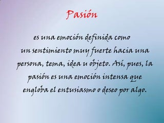 Pasión

     es una emoción definida como
 un sentimiento muy fuerte hacia una
persona, tema, idea u objeto. Así, pues, la
   pasión es una emoción intensa que
 engloba el entusiasmo o deseo por algo.
 