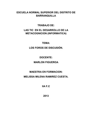 ESCUELA NORMAL SUPERIOR DEL DISTRITO DE
BARRANQUILLA
TRABAJO DE:
LAS TIC EN EL DESARROLLO DE LA
METACOGNICION (INFORMATICA)
TEMA:
LOS FOROS DE DISCUSIÓN.
DOCENTE:
MARLON FIGUEROA
MAESTRA EN FORMACION:
MELISSA MILENA RAMIREZ CUESTA.
IIA F.C
2013
 