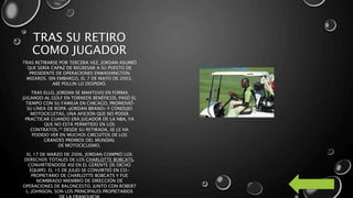 TRAS SU RETIRO
COMO JUGADOR
TRAS RETIRARSE POR TERCERA VEZ, JORDAN ASUMIÓ
QUE SERÍA CAPAZ DE REGRESAR A SU PUESTO DE
PRESIDENTE DE OPERACIONES ENWASHINGTON
WIZARDS. SIN EMBARGO, EL 7 DE MAYO DE 2003,
ABE POLLIN LO DESPIDIÓ.
TRAS ELLO, JORDAN SE MANTUVO EN FORMA
JUGANDO AL GOLF EN TORNEOS BENÉFICOS, PASÓ EL
TIEMPO CON SU FAMILIA EN CHICAGO, PROMOVIÓ
SU LÍNEA DE ROPA «JORDAN BRAND» Y CONDUJO
MOTOCICLETAS, UNA AFICIÓN QUE NO PODÍA
PRACTICAR CUANDO ERA JUGADOR DE LA NBA, YA
QUE NO ESTÁ PERMITIDO EN LOS
CONTRATOS.55 DESDE SU RETIRADA, SE LE HA
PODIDO VER EN MUCHOS CIRCUITOS DE LOS
GRANDES PREMIOS DEL MUNDIAL
DE MOTOCICLISMO.
EL 17 DE MARZO DE 2006, JORDAN COMPRÓ LOS
DERECHOS TOTALES DE LOS CHARLOTTE BOBCATS,
CONVIRTIÉNDOSE ASÍ EN EL GERENTE DE DICHO
EQUIPO. EL 15 DE JULIO SE CONVIRTIÓ EN CO-
PROPIETARIO DE CHARLOTTE BOBCATS Y FUE
NOMBRADO MIEMBRO DE DIRECCIÓN DE
OPERACIONES DE BALONCESTO. JUNTO CON ROBERT
L. JOHNSON, SON LOS PRINCIPALES PROPIETARIOS
 