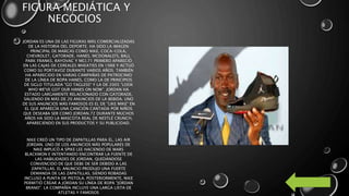 FIGURA MEDIÁTICA Y
NEGOCIOS
JORDAN ES UNA DE LAS FIGURAS MÁS COMERCIALIZADAS
DE LA HISTORIA DEL DEPORTE. HA SIDO LA IMAGEN
PRINCIPAL DE MARCAS COMO NIKE, COCA-COLA,
CHEVROLET, GATORADE, HANES, MCDONALD'S, BALL
PARK FRANKS, RAYOVAC Y MCI.71 PRIMERO APARECIÓ
EN LAS CAJAS DE CEREALES WHEATIES EN 1988 Y ACTUÓ
COMO SU PORTAVOZ DURANTE VARIOS AÑOS. TAMBIÉN
HA APARECIDO EN VARIAS CAMPAÑAS DE PATROCINIO
DE LA LÍNEA DE ROPA HANES, COMO LA DE PRINCIPIOS
DE SIGLO TITULADA "GO TAGLESS" Y LA DE 2005 "LOOK
WHO WE'VE GOT OUR HANES ON NOW". JORDAN HA
ESTADO LARGAMENTE RELACIONADO CON GATORADE,
SALIENDO EN MÁS DE 20 ANUNCIOS DE LA BEBIDA. UNO
DE SUS ANUNCIOS MÁS FAMOSOS ES EL DE "LIKE MIKE" EN
EL QUE APARECÍA UNA CANCIÓN CANTADA POR NIÑOS
QUE DESEABA SER COMO JORDAN.72 DURANTE MUCHOS
AÑOS HA SIDO LA MASCOTA REAL DE NESTLÉ CRUNCH,
APARECIENDO EN SUS PRODUCTOS Y SU PUBLICIDAD.
NIKE CREÓ UN TIPO DE ZAPATILLAS PARA ÉL, LAS AIR
JORDAN. UNO DE LOS ANUNCIOS MÁS POPULARES DE
NIKE IMPLICÓ A SPIKE LEE HACIENDO DE MARS
BLACKMON E INTENTANDO ENCONTRAR LA FUENTE DE
LAS HABILIDADES DE JORDAN, QUEDÁNDOSE
CONVENCIDO DE QUE DEBE DE SER DEBIDO A LAS
ZAPATILLAS. EL ANUNCIO PRODUJO UNA FUERTE
DEMANDA DE LAS ZAPATILLAS, SIENDO ROBADAS
INCLUSO A PUNTA DE PISTOLA. POSTERIORMENTE, NIKE
PERMITIÓ CREAR A JORDAN SU LÍNEA DE ROPA "JORDAN
BRAND". LA COMPAÑÍA INCLUYE UNA LARGA LISTA DE
ATLETAS Y FAMOSOS
 