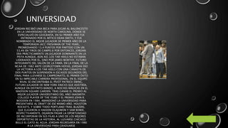 UNIVERSIDAD
JORDAN RECIBIÓ UNA BECA PARA JUGAR AL BALONCESTO
EN LA UNIVERSIDAD DE NORTH CAROLINA, DONDE SE
ESPECIALIZÓ EN GEOGRAFÍA. EN SU PRIMER AÑO FUE
ENTRENADO POR EL MÍTICO DEAN SMITH, Y FUE
NOMBRADO EL MEJOR JUGADOR DE PRIMER AÑO DE LA
TEMPORADA (ACC FRESHMAN OF THE YEAR),
PROMEDIANDO 13,4 PUNTOS POR PARTIDO CON UN
53,4% EN TIROS DE CAMPO.8 POR ENTONCES, JORDAN
ERA PRÁCTICAMENTE UN JUGADOR DOMINANTE EN LA
PISTA AUNQUE, AÚN ASÍ, LOS TAR HEELS NO ESTABAN
LIDERADOS POR ÉL, SINO POR JAMES WORTHY, FUTURO
INTEGRANTE DEL SALÓN DE LA FAMA. EN LA FINAL DE LA
NCAA DE 1982 ANTE GEORGETOWN HOYAS, JORDAN DIO
LA VICTORIA A LOS TAR HEELS CON UNA CANASTA DE
DOS PUNTOS EN SUSPENSIÓN A ESCASOS SEGUNDOS DEL
FINAL PARA LLEVARSE EL CAMPEONATO, EL PRIMER ÉXITO
EN SU IMPECABLE CARRERA PROFESIONAL. EN EL EQUIPO
RIVAL SE ENCONTRABA EL PÍVOT PATRICK EWING,
FUTURO JUGADOR DE NEW YORK KNICKS QUE ASISTIRÍA,
AUNQUE EN DISTINTO BANDO, A NOCHES MÁGICAS EN EL
MADISON SQUARE GARDEN. TRAS GANAR EL PREMIO AL
MEJOR JUGADOR UNIVERSITARIO DEL AÑO (NAISMITH
COLLEGE PLAYER OF THE YEAR) Y EL PREMIO JOHN R.
WOODEN EN 1984, ABANDONÓ LA UNIVERSIDAD PARA
PRESENTARSE AL DRAFT DE ESE MISMO AÑO. HOUSTON
ROCKETS, Y SOBRE TODO PORTLAND TRAIL BLAZERS,
QUE ELIGIERON A HAKEEM OLAJUWON Y SAM BOWIE,
RESPECTIVAMENTE, DEJARON PASAR LA OPORTUNIDAD
DE INCORPORAR EN SUS FILAS A UNO DE LOS MEJORES
DEPORTISTAS DE LA HISTORIA, AL LLEVARSE CHICAGO
BULLS EL GATO AL AGUA. JORDAN REGRESARÍA EN 1986
A LA UNIVERSIDAD PARA GRADUARSE
 
