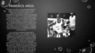 PRIMEROS AÑOS
JORDAN FUE UN ÉXITO Y UNA SENSACIÓN INMEDIATA
SIENDO TAN SÓLO UN NOVATO, AÑO EN EL QUE
PROMEDIÓ 28,2 PUNTOS POR PARTIDO CON UN
PORCENTAJE EN TIROS DE CAMPO DE 51,5.
RÁPIDAMENTE SE CONVIRTIÓ EN UNO DE LOS JUGADORES
FAVORITOS DEL PÚBLICO DADO SU JUEGO ESPECTACULAR
Y OFENSIVO EN LA PISTA.10 11 JORDAN DISPUTÓ EL ALL-
STAR GAME DESDE EL QUINTETO INICIAL EN SU PRIMER
AÑO EN LA NBA GRACIAS A LOS VOTOS DEL PÚBLICO. ESA
TEMPORADA TAMBIÉN SE LLEVARÍA EL ROOKIE DEL
AÑO,12 BATIENDO ADEMÁS EL RÉCORD DE MÁS PUNTOS
EN UN PARTIDO POR UN ROOKIE EN LA HISTORIA DE LA
FRANQUICIA, CON 49 ANTE LOS DETROIT PISTONS DE
ISIAH THOMAS. LOS BULLS FINALIZARON LA TEMPORADA
CON UN RÉCORD DE 38-44,13 PERDIENDO EN PRIMERA
RONDA DE LOS PLAYOFFS ANTE MILWAUKEE BUCKS EN
CUATRO PARTIDOS.
EN SU SEGUNDA TEMPORADA, JORDAN DEBIÓ
AUSENTARSE DEBIDO A UNA LESIÓN EN EL PIE. SIN
EMBARGO, A PESAR DE LA BAJA DE JORDAN, LOS BULLS
TERMINARON LA CAMPAÑA CON UN 30-52, Y FUERON
ELIMINADOS POR BOSTON CELTICS EN PRIMERA RONDA
POR 3-0. JORDAN SE RECUPERÓ A TIEMPO PARA JUGAR
LA POSTEMPORADA, A PESAR DE NO PODER EVITAR LA
ELIMINACIÓN DE SU EQUIPO ANTE LA MÁQUINA
IMPARABLE QUE ERAN LOS CELTICS DE LARRY BIRD. AÚN
ASÍ, EL SEGUNDO PARTIDO ENTRÓ EN LA HISTORIA DE LA
NBA DEBIDO A LA SOBERANA ACTUACIÓN INDIVIDUAL DE
MICHAEL JORDAN, QUE SE CONVIRTIÓ EN EL JUGADOR
QUE MÁS PUNTOS HA ANOTADO EN UN PARTIDO DE
PLAYOFFS, CON 63. TRAS EL PARTIDO, QUE SE DECIDIÓ
EN LA PRÓRROGA, LAS PALABRAS DE LARRY BIRD NO
PODÍAN RESUMIR MEJOR EL INCREÍBLE PARTIDO
 
