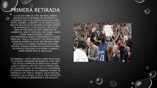 PRIMERA RETIRADA
EL 6 DE OCTUBRE DE 1993, MICHAEL JORDAN
ANUNCIÓ QUE SE RETIRABA DEL BALONCESTO,
ALEGANDO QUE YA NO DISFRUTABA JUGAR COMO
ANTES. ADEMÁS, LA MUERTE DE SU PADRE EN JULIO
INFLUYÓ MUCHO EN SU DECISIÓN.29 JAMES JORDAN
FUE ASESINADO EL 23 DE JULIO DE 1993 EN UN
ÁREA DE DESCANSO DE UNA CARRETERA EN
LUMBERTON, NORTH CAROLINA, POR DANIEL GREEN
Y LARRY MARTIN DEMERY, QUIENES
POSTERIORMENTE SERÍAN CONDENADOS A CADENA
PERPETUA. TRAS EL ASESINATO, LOS DELINCUENTES
ROBARON ADEMÁS EL LEXUS QUE MICHAEL HABÍA
REGALADO A SU PADRE, VALORADO EN 40.000
DÓLARES. JORDAN CREARÍA UN CLUB BOYS & GIRLS
EN CHICAGO DEDICADO A SU PADRE, LLAMADO
JAMES JORDAN BOYS & GIRLS CLUB.
SIN EMBARGO, GENTE CERCANA A MIKE REVELA QUE
EL JUGADOR CONSIDERÓ RETIRARSE EN 1992 TRAS
LOS JUEGOS OLÍMPICOS DE BARCELONA, DONDE
GANÓ LA MEDALLA DE ORO CON EL DREAM TEAM.
EN CUALQUIER CASO, EL ANUNCIO DE LA RETIRADA
DE JORDAN APARECIÓ EN LAS PRIMERAS PÁGINAS DE
PERIÓDICOS DE TODO EL MUNDO. SEGÚN MICHAEL,
LA MUERTE DE SU PADRE LE DIO EL GIRO DEFINITIVO
A SU DECISIÓN DE ABANDONAR EL BALONCESTO.
 