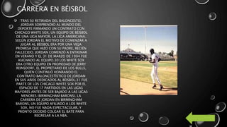 CARRERA EN BÉISBOL
TRAS SU RETIRADA DEL BALONCESTO,
JORDAN SORPRENDIÓ AL MUNDO DEL
DEPORTE FIRMANDO UN CONTRATO CON
CHICAGO WHITE SOX, UN EQUIPO DE BÉISBOL
DE UNA LIGA MAYOR, LA LIGA AMERICANA.
SEGÚN JORDAN EL MOTIVO DE COMENZAR A
JUGAR AL BÉISBOL ERA POR UNA VIEJA
PROMESA QUE HIZO CON SU PADRE, RECIÉN
FALLECIDO. JORDAN COMENZÓ A ENTRENAR
EN VERANO Y EL 31 DE MARZO DE 1994 FUE
ASIGNADO AL EQUIPO.30 LOS WHITE SOX
ERA OTRO EQUIPO EN PROPIEDAD DE JERRY
REINSDORF, EL PROPIETARIO DE LOS BULLS,
QUIÉN CONTINUÓ HONRANDO EL
CONTRATO BALONCESTÍSTICO DE JORDAN
EN SUS AÑOS DEDICADOS AL BÉISBOL.31 FUE
PARTE DE LOS CHICAGO WHITE SOX POR EL
ESPACIO DE 17 PARTIDOS EN LAS LIGAS
MAYORES ANTES DE SER BAJADO A LAS LIGAS
MENORES (BIRMINGHAM BARONS). LA
CARRERA DE JORDAN EN BIRMINGHAM
BARONS, UN EQUIPO AFILIADO A LOS WHITE
SOX, NO FUE NADA ESPECTACULAR, Y
PRONTO DECIDIÓ COLGAR EL BATE PARA
REGRESAR A LA NBA.
 
