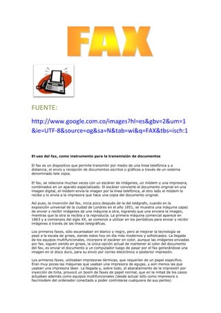 FUENTE:<br />http://www.google.com.co/images?hl=es&gbv=2&um=1&ie=UTF-8&source=og&sa=N&tab=wi&q=FAX&tbs=isch:1<br />El uso del fax, como instrumento para la transmisión de documentos<br />El fax es un dispositivo que permite transmitir por medio de una línea telefónica y a distancia, el envío y recepción de documentos escritos o gráficos a través de un sistema denominado tele copia.<br />El fax, se relaciona muchas veces con un escáner de imágenes, un módem y una impresora, combinados en un aparato especializado. El escáner convierte el documento original en una imagen digital, el módem envía la imagen por la línea telefónica, al otro lado el módem lo recibe y lo envía a la impresora que hace una copia del documento original.Así pues, la invención del fax, inicia poco después de la del telégrafo, cuando en la exposición universal de la ciudad de Londres en el año 1851, se muestra una máquina capaz de enviar y recibir imágenes de una máquina a otra, logrando que una enviara la imagen, mientras que la otra la recibía y la reproducía. La primera máquina comercial aparece en 1863 y a comienzos del siglo XX, se comenzó a utilizar en los periódicos para enviar y recibir imágenes a través de las líneas telegráficas.Los primeros faxes, sólo escaneaban en blanco y negro, pero al mejorar la tecnología se pasó a la escala de grises, siendo estos hoy en día más modernos y sofisticados. La llegada de los equipos multifuncionales, incorpora el escáner en color, aunque las imágenes enviadas por fax, siguen siendo en grises, la única opción actual de mantener el color del documento del fax, es enviar el documento a un computador luego de pasar por el fax generándose una imagen en el disco duro, para su envío por correo electrónico o posterior impresión.Los primeros faxes, utilizaban impresoras térmicas, que requerían de un papel específico. Eran muy pocas las máquinas que usaban una impresora de agujas, y aún menos las que usaban una impresora láser. La llegada y, sobre todo, el abaratamiento de la impresión por inyección de tinta, provocó un boom de faxes de papel normal, que en la mitad de los casos actuaban además como equipos multifuncionales (desde actuar sólo como impresora o fax/modem del ordenador conectado a poder controlarse cualquiera de sus partes)<br /> FUENTE:<br />http://www.google.com.co/images?hl=es&gbv=2&q=memoria%20usb&um=1&ie=UTF-8&source=og&sa=N&tab=wi<br />uso:<br />Las memorias USB Son comunes entre personas que transportan datos entre la casa y el lugar de trabajo. Teóricamente pueden retener los datos durante unos 20 años y escribirse hasta un millón de veces.<br />Aunque inicialmente fueron concebidas para guardar datos y documentos, es habitual encontrar en las memorias USB programas o archivos de cualquier otro tipo debido a que se comportan como cualquier otro sistema de archivos.<br />Los nuevos dispositivos U3 para Microsoft Windows integran un menú de aplicaciones, semejante al propio menú de quot;
Inicioquot;
, que permiten organizar archivos de imágenes, música, etc. Para memorias de otros fabricantes también existen colecciones basadas en software libre como es el caso de PortableApps.com.<br />La disponibilidad de memorias USB a costos reducidos ha provocado que sean muy utilizadas con objetivos promocionales o de marketing, especialmente en ámbitos relacionados con la industria de la computación (por ejemplo, en eventos tecnológicos). A menudo se distribuyen de forma gratuita, se venden por debajo del precio de coste o se incluyen como obsequio al adquirir otro producto.<br />Habitualmente, estos dispositivos se personalizan grabando en la superficie de la memoria USB el logotipo de la compañía, como una forma de incrementar la visibilidad de la marca. La memoria USB puede no incluir datos o llevar información precargada (gráficos, documentación, enlaces web, animaciones Flash u otros archivos multimedia, aplicaciones gratuitas o demos). Algunas memorias con precarga de datos son de sólo lectura; otras están configuradas con dos particiones, una de sólo lectura y otra en que es posible incluir y borrar datos. Las memorias USB con dos particiones son más caras.<br /> FUENTE:<br />http://www.google.com.co/images?hl=es&gbv=2&q=memoria%20usb&um=1&ie=UTF-8&source=og&sa=N&tab=wi<br />uso:<br />Las memorias USB Son comunes entre personas que transportan datos entre la casa y el lugar de trabajo. Teóricamente pueden retener los datos durante unos 20 años y escribirse hasta un millón de veces.<br />Aunque inicialmente fueron concebidas para guardar datos y documentos, es habitual encontrar en las memorias USB programas o archivos de cualquier otro tipo debido a que se comportan como cualquier otro sistema de archivos.<br />Los nuevos dispositivos U3 para Microsoft Windows integran un menú de aplicaciones, semejante al propio menú de quot;
Inicioquot;
, que permiten organizar archivos de imágenes, música, etc. Para memorias de otros fabricantes también existen colecciones basadas en software libre como es el caso de PortableApps.com.<br />La disponibilidad de memorias USB a costos reducidos ha provocado que sean muy utilizadas con objetivos promocionales o de marketing, especialmente en ámbitos relacionados con la industria de la computación (por ejemplo, en eventos tecnológicos). A menudo se distribuyen de forma gratuita, se venden por debajo del precio de coste o se incluyen como obsequio al adquirir otro producto.<br />Habitualmente, estos dispositivos se personalizan grabando en la superficie de la memoria USB el logotipo de la compañía, como una forma de incrementar la visibilidad de la marca. La memoria USB puede no incluir datos o llevar información precargada (gráficos, documentación, enlaces web, animaciones Flash u otros archivos multimedia, aplicaciones gratuitas o demos). Algunas memorias con precarga de datos son de sólo lectura; otras están configuradas con dos particiones, una de sólo lectura y otra en que es posible incluir y borrar datos. Las memorias USB con dos particiones son más caras.<br />Fuente:<br />