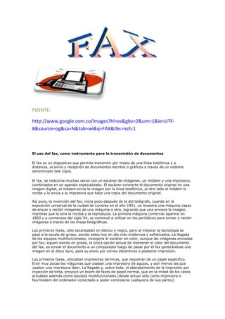 FUENTE:<br />http://www.google.com.co/images?hl=es&gbv=2&um=1&ie=UTF-8&source=og&sa=N&tab=wi&q=FAX&tbs=isch:1<br />El uso del fax, como instrumento para la transmisión de documentos<br />El fax es un dispositivo que permite transmitir por medio de una línea telefónica y a distancia, el envío y recepción de documentos escritos o gráficos a través de un sistema denominado tele copia.<br />El fax, se relaciona muchas veces con un escáner de imágenes, un módem y una impresora, combinados en un aparato especializado. El escáner convierte el documento original en una imagen digital, el módem envía la imagen por la línea telefónica, al otro lado el módem lo recibe y lo envía a la impresora que hace una copia del documento original.Así pues, la invención del fax, inicia poco después de la del telégrafo, cuando en la exposición universal de la ciudad de Londres en el año 1851, se muestra una máquina capaz de enviar y recibir imágenes de una máquina a otra, logrando que una enviara la imagen, mientras que la otra la recibía y la reproducía. La primera máquina comercial aparece en 1863 y a comienzos del siglo XX, se comenzó a utilizar en los periódicos para enviar y recibir imágenes a través de las líneas telegráficas.Los primeros faxes, sólo escaneaban en blanco y negro, pero al mejorar la tecnología se pasó a la escala de grises, siendo estos hoy en día más modernos y sofisticados. La llegada de los equipos multifuncionales, incorpora el escáner en color, aunque las imágenes enviadas por fax, siguen siendo en grises, la única opción actual de mantener el color del documento del fax, es enviar el documento a un computador luego de pasar por el fax generándose una imagen en el disco duro, para su envío por correo electrónico o posterior impresión.Los primeros faxes, utilizaban impresoras térmicas, que requerían de un papel específico. Eran muy pocas las máquinas que usaban una impresora de agujas, y aún menos las que usaban una impresora láser. La llegada y, sobre todo, el abaratamiento de la impresión por inyección de tinta, provocó un boom de faxes de papel normal, que en la mitad de los casos actuaban además como equipos multifuncionales (desde actuar sólo como impresora o fax/modem del ordenador conectado a poder controlarse cualquiera de sus partes)<br /> FUENTE:<br />http://www.google.com.co/images?hl=es&gbv=2&q=memoria%20usb&um=1&ie=UTF-8&source=og&sa=N&tab=wi<br />uso:<br />Las memorias USB Son comunes entre personas que transportan datos entre la casa y el lugar de trabajo. Teóricamente pueden retener los datos durante unos 20 años y escribirse hasta un millón de veces.<br />Aunque inicialmente fueron concebidas para guardar datos y documentos, es habitual encontrar en las memorias USB programas o archivos de cualquier otro tipo debido a que se comportan como cualquier otro sistema de archivos.<br />Los nuevos dispositivos U3 para Microsoft Windows integran un menú de aplicaciones, semejante al propio menú de quot;
Inicioquot;
, que permiten organizar archivos de imágenes, música, etc. Para memorias de otros fabricantes también existen colecciones basadas en software libre como es el caso de PortableApps.com.<br />La disponibilidad de memorias USB a costos reducidos ha provocado que sean muy utilizadas con objetivos promocionales o de marketing, especialmente en ámbitos relacionados con la industria de la computación (por ejemplo, en eventos tecnológicos). A menudo se distribuyen de forma gratuita, se venden por debajo del precio de coste o se incluyen como obsequio al adquirir otro producto.<br />Habitualmente, estos dispositivos se personalizan grabando en la superficie de la memoria USB el logotipo de la compañía, como una forma de incrementar la visibilidad de la marca. La memoria USB puede no incluir datos o llevar información precargada (gráficos, documentación, enlaces web, animaciones Flash u otros archivos multimedia, aplicaciones gratuitas o demos). Algunas memorias con precarga de datos son de sólo lectura; otras están configuradas con dos particiones, una de sólo lectura y otra en que es posible incluir y borrar datos. Las memorias USB con dos particiones son más caras.<br />Fuente: http://www.google.com.co/images?um=1&hl=es&gbv=2&tbs=isch%3A1&sa=1&q=impresora&aq=f&aqi=g10&aql=&oq=&gs_rfai=<br /> USO:<br />Una impresora es un periférico de ordenador que permite producir una copia permanente de textos o gráficos de documentos almacenados en formato electrónico, imprimiéndolos en medios físicos, normalmente en papel o transparencias, utilizando cartuchos de tinta o tecnología láser. Muchas impresoras son usadas como periféricos, y están permanentemente unidas al ordenador por un cable. Otras impresoras, llamadas impresoras de red, tienen un interfaz de red interno (típicamente wireless o Ethernet), y que puede servir como un dispositivo para imprimir en papel algún documento para cualquier usuario de la red.<br />Además, muchas impresoras modernas permiten la conexión directa de aparatos de multimedia electrónicos como las tarjetas Compact Flash, Secure Digital o Memory Stick, pendrives, o aparatos de captura de imagen como cámaras digitales y escáneres. También existen aparatos multifunción que constan de impresora, escáner o máquinas de fax en un solo aparato. Una impresora combinada con un escáner puede funcionar básicamente como una fotocopiadora.<br />Las impresoras suelen diseñarse para realizar trabajos repetitivos de poco volumen, que no requieran virtualmente un tiempo de configuración para conseguir una copia de un determinado documento. Sin embargo, las impresoras son generalmente dispositivos lentos (10 páginas por minuto es considerado rápido), y el coste por página es relativamente alto.<br /> <br />FUENTE:<br />http://www.google.com.co/images?um=1&hl=es&gbv=2&tbs=isch%3A1&sa=1&q=VIDEO+BEAM&aq=f&aqi=g2&aql=&oq=&gs_rfai<br />USO:<br />Los  video proyector o video beam son equipos que requieren de un cuidado especial para su buen funcionamiento y duración.1. Se debe movilizar con mucho cuidado, con el fin de no golpearlo ni zarandearlo2. Nunca se debe mover prendido; además, no hay que guardarlo caliente.3. El tiempo de apagado oscila de 3 a 5 minutos, dependiendo del equipo.4. No coloque hojas, cuadernos, ni algún objeto encima o a los lados que impidan la salida del aire y recaliente el equipo.5. No coloque la tapa de la lámpara cuando no se va a utilizar, sino apáguelo o colóquelo en otra opción, de tal forma que no dé luz.6. Para ajustar la imagen se debe hacer con movimientos suaves y en lo posible verificar que no se desconecte, ya que de lo contrario se daña y se bloquea el equipo, es decir, se demora en volver a dar imagen.7. Revisar las conexiones con tiempo para evitar que se presenten contratiempos con los cables.INSTALACIÓN DE LOS EQUIPOS* Colocar el equipo en el sitio que se ha previsto, y tratar de ubicarlo para la proyección.* Instalar los cables de poder y VGA. Éste último se conecta al computador.* Se enciende el video proyector y luego el computador.* Se ajusta la nitidez de la imagen y el tamaño.* No se debe mover mucho, ni colocar elementos debajo ni encima del proyector. De igual forma, * se recomienda no tener ninguna clase de líquido cerca al equipo.<br />FUENTEhttp://www.google.com.co/images?um=1&hl=es&gbv=2&ie=UTF-8&source=og&sa=N&tab=wi&q=VIDEO%20CONFERENCIA&tbs=isch:1<br />PASOS:<br />Considero que la videoconferencia es un elemento educativo altamente motivador para nuestros alumnos cuando realizan actividades con compañeros de otros centros ya que pueden verse y hablar, seguro que se le puede sacar mucho partido para actividades conjuntas que requieran quot;
cercaníaquot;
 de los participantes. En nuestro C.R.A. se han realizado actividades de preparación de teatro, canciones, disfraces,... entre alumnos de las distintas aulas de los pueblos. De este modo no es necesario el traslado de los niños.Tiene el inconveniente de que no nos va a funcionar siempre (ya se sabe lo de las leyes de Murphy...)<br />¿Qué necesitamos?    Lógicamente nos vamos a referir a los equipos y materiales de aula.<br />Un PC<br />Cámara web<br />Equipo multimedia (altavoces y micro), La tarjeta de sonido ha de ser full dúplex<br />Programa adecuada: Net meeting, Msn Messenger, Yahoo Messenger,...<br />Conexión a internet. Aunque pudiera parecer lo contrario con una conexión básica es suficiente, es más, solemos tener más problemas de los previstos dentro de una red de área local (LAN)<br />