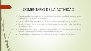 COMENTARIO DE LA ACTIVIDAD
 Cuando estábamos lanzando la moneda no nos dimos cuenta de que una señor
iba pasando y sin querer le pegamos.
 Íbamos subiendo a la casa de Jamilette, Jonathan se tropezó con un escalón.
 En el momento de ir a ver las monedas hacíamos carreras y casi Xiomara y
Jamilette se caen.
 Cuando íbamos a hacer el trabajo, la computadora no nos quería prender y era
porque estaba desconectada y no nos habíamos cuenta.
 Cuando Walter estaba tomando las fotos se le cayó el celular de Jamilette.
 