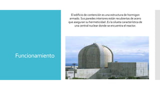 Funcionamiento
El edificio de contención es una estructura de hormigon
armado. Sus paredes interiores están recubiertas de acero
que aseguran su hermeticidad .Es la silueta característica de
una central nuclear donde se encuentra el reactor.
 