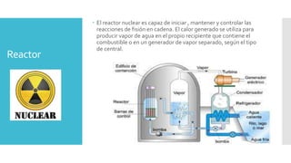 Reactor
 El reactor nuclear es capaz de iniciar , mantener y controlar las
reacciones de fisión en cadena. El calor generado se utiliza para
producir vapor de agua en el propio recipiente que contiene el
combustible o en un generador de vapor separado, según el tipo
de central.
 