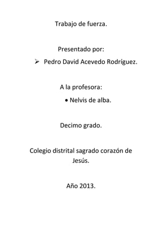 Trabajo de fuerza.
Presentado por:
 Pedro David Acevedo Rodríguez.
A la profesora:
 Nelvis de alba.
Decimo grado.
Colegio distrital sagrado corazón de
Jesús.
Año 2013.
 
