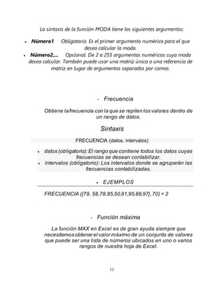 11
La sintaxis de la función MODA tiene los siguientes argumentos:
 Número1 Obligatorio. Es el primer argumento numérico para el que
desea calcular la moda.
 Número2,... Opcional. De 2 a 255 argumentos numéricos cuya moda
desea calcular. También puede usar una matriz única o una referencia de
matriz en lugar de argumentos separados por comas.
- Frecuencia
Obtiene lafrecuencia con la que se repiten los valores dentro de
un rango de datos.
Sintaxis
FRECUENCIA (datos, intervalos)
 datos (obligatorio):El rango que contiene todos los datos cuyas
frecuencias se desean contabilizar.
 intervalos (obligatorio): Los intervalos donde se agruparán las
frecuencias contabilizadas.
 EJEMPLOS
FRECUENCIA ({79, 58,78,85,50,81,95,88,97},70) = 2
- Función máxima
La función MAX en Excel es de gran ayuda siempre que
necesitemosobtenerel valormáximo de un conjunto de valores
que puede ser una lista de números ubicados en uno o varios
rangos de nuestra hoja de Excel.
 