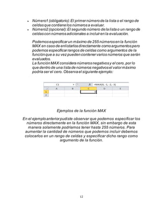 12
 Número1 (obligatorio):El primernúmerode la lista o el rango de
celdasque contienelos númerosa evaluar.
 Número2 (opcional):El segundo número dela lista o un rango de
celdascon númerosadicionales a incluiren la evaluación.
Podemosespecificarun máximo de 255 númerosen la función
MAX en caso de enlistarlosdirectamente comoargumentospero
podemos especificarrangos de celdas como argumentos de la
funciónque a su vez pueden contenervarios números que serán
evaluados.
La funciónMAX considera númerosnegativosy el cero, por lo
que dentro de una lista de números negativosel valormáximo
podría ser el cero. Observael siguiente ejemplo:
Ejemplos de la función MAX
En el ejemploanteriorpudiste observar que podemos especificar los
números directamente en la función MAX, sin embargo de esta
manera solamente podríamos tener hasta 255 números. Para
aumentar la cantidad de números que podemos incluir debemos
colocarlos en un rango de celdas y especificar dicho rango como
argumento de la función.
 