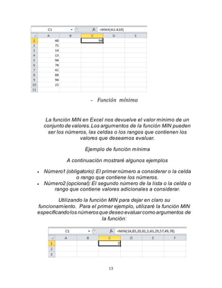 13
- Función mínima
La función MIN en Excel nos devuelve el valor mínimo de un
conjunto de valores.Los argumentos de la función MIN pueden
ser los números, las celdas o los rangos que contienen los
valores que deseamos evaluar.
Ejemplo de función mínima
A continuación mostraré algunos ejemplos
 Número1 (obligatorio):El primernúmero a considerar o la celda
o rango que contiene los números.
 Número2 (opcional):El segundo número de la lista o la celda o
rango que contiene valores adicionales a considerar.
Utilizando la función MIN para dejar en claro su
funcionamiento. Para el primer ejemplo, utilizaré la función MIN
especificandolos númerosque deseo evaluarcomo argumentos de
la función:
 