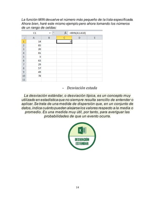 14
La función MIN devuelve el número más pequeño de la lista especificada.
Ahora bien, haré este mismo ejemplo pero ahora tomando los números
de un rango de celdas:
- Desviación estada
La desviación estándar, o desviación típica, es un concepto muy
utilizado en estadísticaque no siempre resulta sencillo de entender o
aplicar.Se trata de una medida de dispersión que, en un conjunto de
datos,indica cuántopueden alejarselos valores respecto a la media o
promedio. Es una medida muy útil, por tanto, para averiguar las
probabilidades de que un evento ocurra.
 