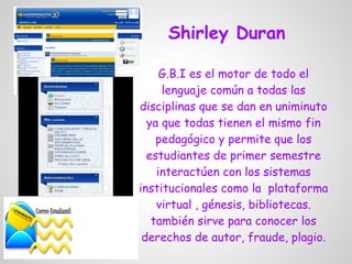 Shirley Duran

     G.B.I es el motor de todo el
     lenguaje común a todas las
disciplinas que se dan en uniminuto
  ya que todas tienen el mismo fin
    pedagógico y permite que los
  estudiantes de primer semestre
    interactúen con los sistemas
institucionales como la plataforma
    virtual , génesis, bibliotecas.
   también sirve para conocer los
 derechos de autor, fraude, plagio.
 
