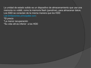 La unidad de estado solido es un dispositivo de almacenamiento que usa una
memoria no volátil, como la memoria flash (pendrive), para almacenar datos.
Los SSD se conectan de la misma manera que los HDD
Las limitaciones principales son:
*El precio
*La menor recuperación
*Su vida útil es inferior a los HDD
 