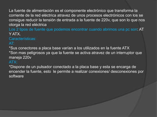 La fuente de alimentación es el componente electrónico que transforma la
corriente de la red eléctrica atravez de unos procesos electrónicos con los se
consigue reducir la tensión de entrada a la fuente de 220v, que son lo que nos
otorga la red eléctrica
Los 2 tipos de fuente que podemos encontrar cuando abrimos una pc son: AT
Y ATX.
Características:
AT:
*Sus conectores a placa base varían a los utilizados en la fuente ATX
*Son mas peligrosos ya que la fuente se activa atravez de un interruptor que
maneja 220v
ATX:
*Dispone de un pulsador conectado a la placa base y esta se encarga de
encender la fuente, esto le permite a realizar conexiones/ desconexiones por
software
 