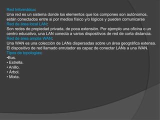 Red Informática:
Una red es un sistema donde los elementos que los compones son autónomos,
están conectados entre si por medios físico y/o lógicos y pueden comunicarse
Red de área local LAN:
Son redes de propiedad privada, de poca extensión. Por ejemplo una oficina o un
centro educativo, una LAN conecta a varios dispositivos de red de corta distancia.
Red de área amplia WAN:
Una WAN es una colección de LANs dispersadas sobre un área geográfica extensa.
El dispositivo de red llamado enrutador es capaz de conectar LANs a una WAN.
Tipos de topologías:
•Bus.
• Estrella.
• Anillo.
• Árbol.
• Mixta.
 