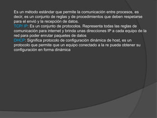 Es un método estándar que permite la comunicación entre procesos, es
decir, es un conjunto de reglas y de procedimientos que deben respetarse
para el envió y la recepción de datos.
TCP/ IP: Es un conjunto de protocolos. Representa todas las reglas de
comunicación para internet y brinda unas direcciones IP a cada equipo de la
red para poder enrutar paquetes de datos
DHCP: Significa protocolo de configuración dinámica de host, es un
protocolo que permite que un equipo conectado a la re pueda obtener su
configuración en forma dinámica
 